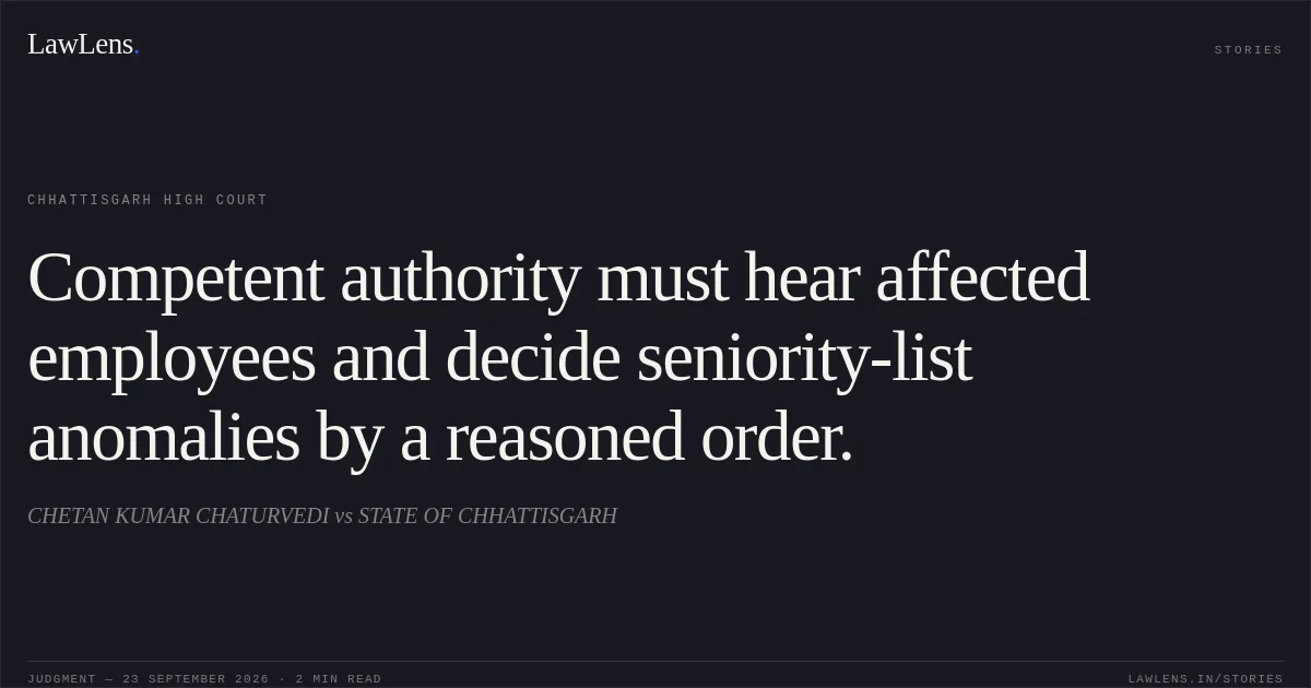 Competent authority must hear affected employees and decide seniority-list anomalies by a reasoned order.. CHETAN KUMAR CHATURVEDI vs STATE OF CHHATTISGARH. Chhattisgarh High Court. LawLens