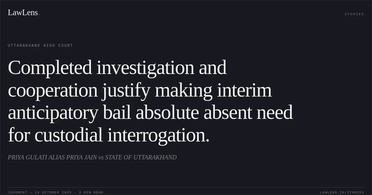 Completed investigation and cooperation justify making interim anticipatory bail absolute absent need for custodial interrogation.. PRIYA GULATI ALIAS PRIYA JAIN vs STATE OF UTTARAKHAND. Uttarakhand High Court. LawLens