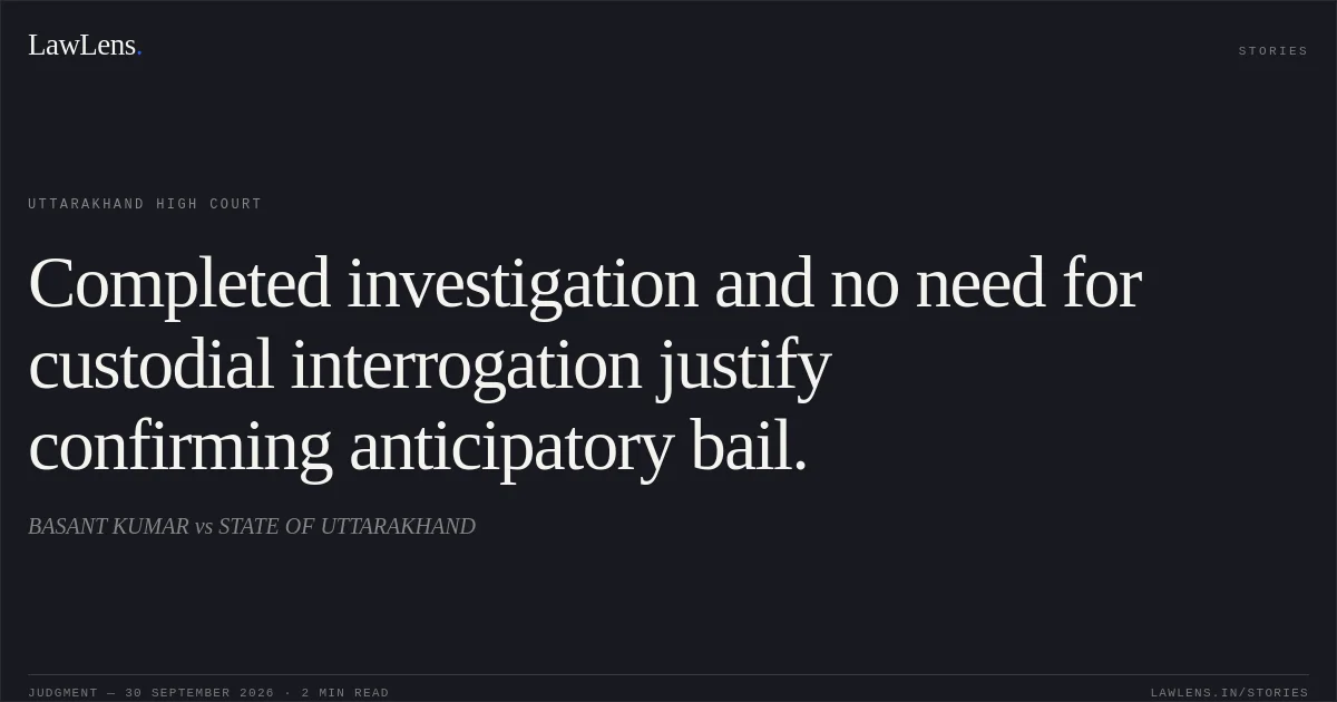 Completed investigation and no need for custodial interrogation justify confirming anticipatory bail.. BASANT KUMAR vs STATE OF UTTARAKHAND. Uttarakhand High Court. LawLens
