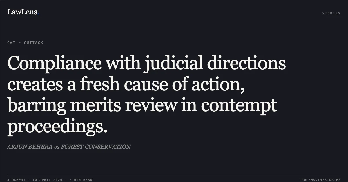 Compliance with judicial directions creates a fresh cause of action, barring merits review in contempt proceedings.. ARJUN BEHERA vs FOREST CONSERVATION. Central Administrative Tribunal. LawLens