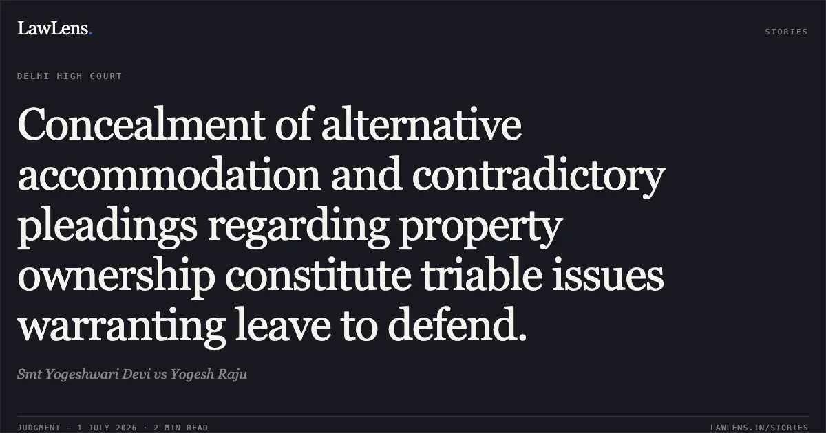 Concealment of alternative accommodation and contradictory pleadings regarding property ownership constitute triable issues warranting leave to defend.. Smt Yogeshwari Devi vs Yogesh Raju. Delhi High Court. LawLens
