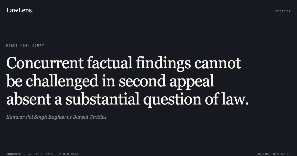 Concurrent factual findings cannot be challenged in second appeal absent a substantial question of law.. Kanwar Pal Singh Raghav vs Bansal Textiles. Delhi High Court. LawLens