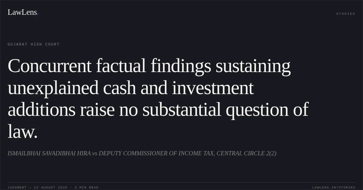 Concurrent factual findings sustaining unexplained cash and investment additions raise no substantial question of law.. ISMAILBHAI SAVADIBHAI HIRA vs DEPUTY COMMISSIONER OF INCOME TAX, CENTRAL CIRCLE 2(2). Gujarat High Court. LawLens