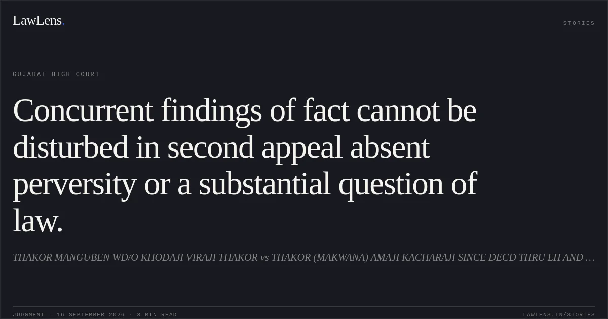 Concurrent findings of fact cannot be disturbed in second appeal absent perversity or a substantial question of law.. THAKOR MANGUBEN WD/O KHODAJI VIRAJI THAKOR vs THAKOR (MAKWANA) AMAJI KACHARAJI SINCE DECD THRU LH AND ADMIN OF FAMILY KAMUBEN WD/O AMAJI KACHRAJI. Gujarat High Court. LawLens