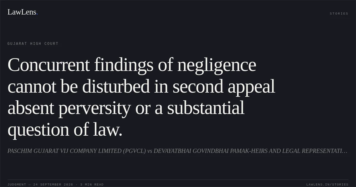 Concurrent findings of negligence cannot be disturbed in second appeal absent perversity or a substantial question of law.. PASCHIM GUJARAT VIJ COMPANY LIMITED (PGVCL) vs DEVAYATBHAI GOVINDBHAI PAMAK-HEIRS AND LEGAL REPRESENTATIVES OF DECD HARESHBHAI DEVAYATBHAI PAMAK. Gujarat High Court. LawLens