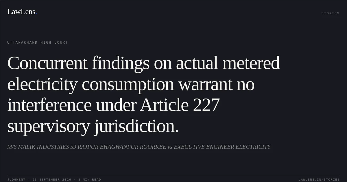Concurrent findings on actual metered electricity consumption warrant no interference under Article 227 supervisory jurisdiction.. M/S MALIK INDUSTRIES 59 RAJPUR BHAGWANPUR ROORKEE vs EXECUTIVE ENGINEER ELECTRICITY. Uttarakhand High Court. LawLens