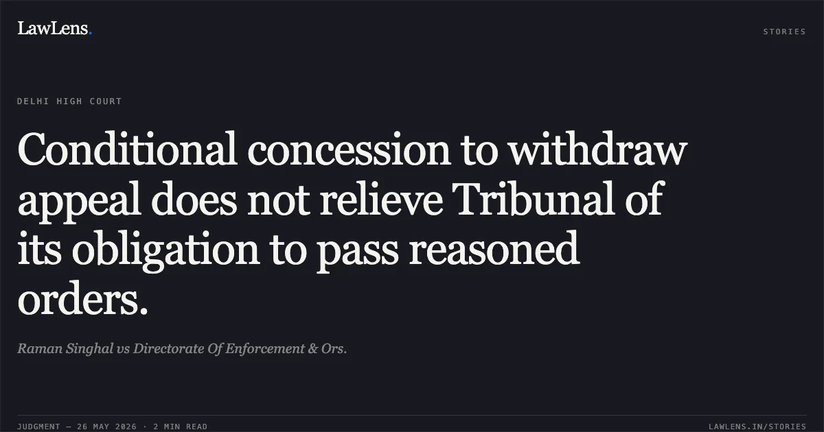 Conditional concession to withdraw appeal does not relieve Tribunal of its obligation to pass reasoned orders.. Raman Singhal vs Directorate Of Enforcement & Ors.. Delhi High Court. LawLens