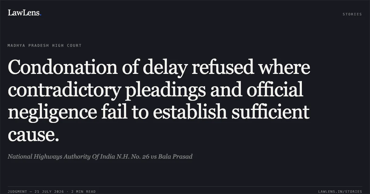 Condonation of delay refused where contradictory pleadings and official negligence fail to establish sufficient cause.. National Highways Authority Of India N.H. No. 26 vs Bala Prasad. Madhya Pradesh High Court. LawLens