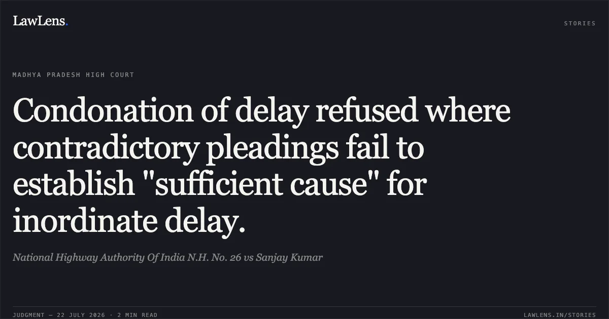 Condonation of delay refused where contradictory pleadings fail to establish "sufficient cause" for inordinate delay.. National Highway Authority Of India N.H. No. 26 vs Sanjay Kumar. Madhya Pradesh High Court. LawLens