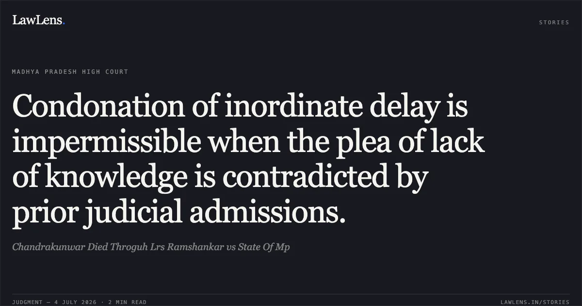 Condonation of inordinate delay is impermissible when the plea of lack of knowledge is contradicted by prior judicial admissions.. Chandrakunwar Died Throguh Lrs Ramshankar vs State Of Mp. Madhya Pradesh High Court. LawLens