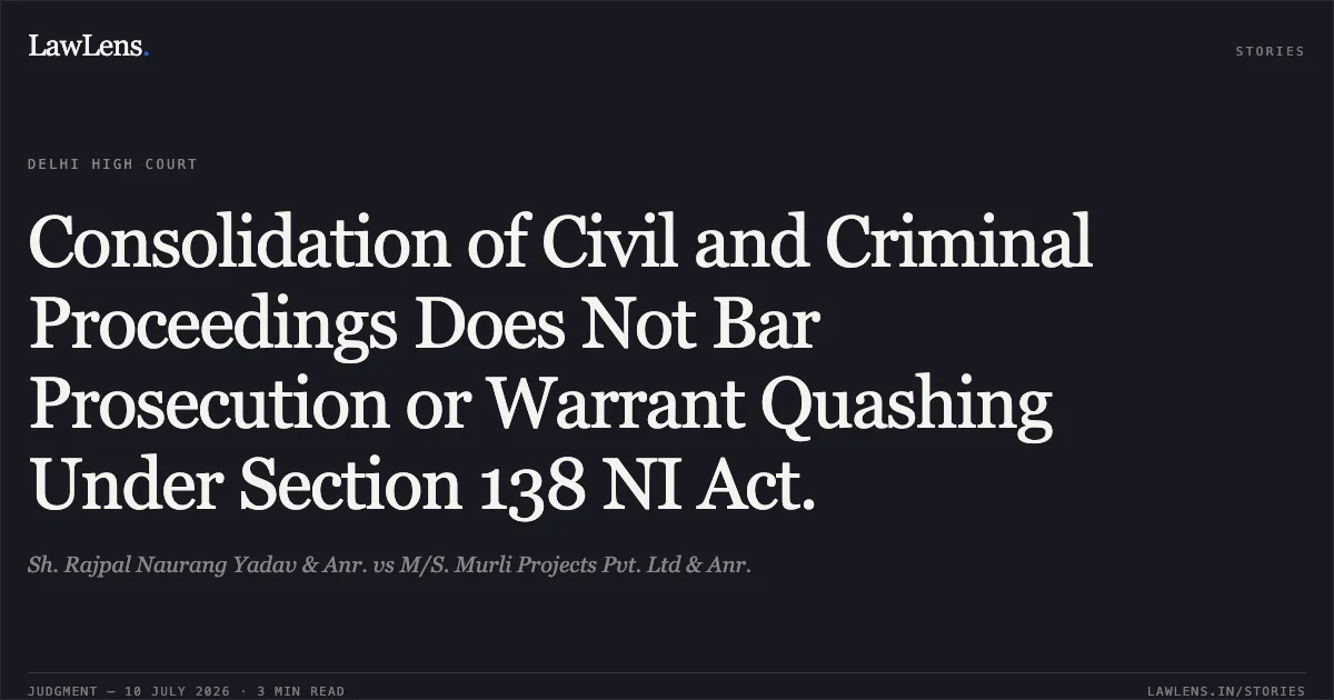 Consolidation of Civil and Criminal Proceedings Does Not Bar Prosecution or Warrant Quashing Under Section 138 NI Act.. Sh. Rajpal Naurang Yadav & Anr. vs M/S. Murli Projects Pvt. Ltd & Anr.. Delhi High Court. LawLens