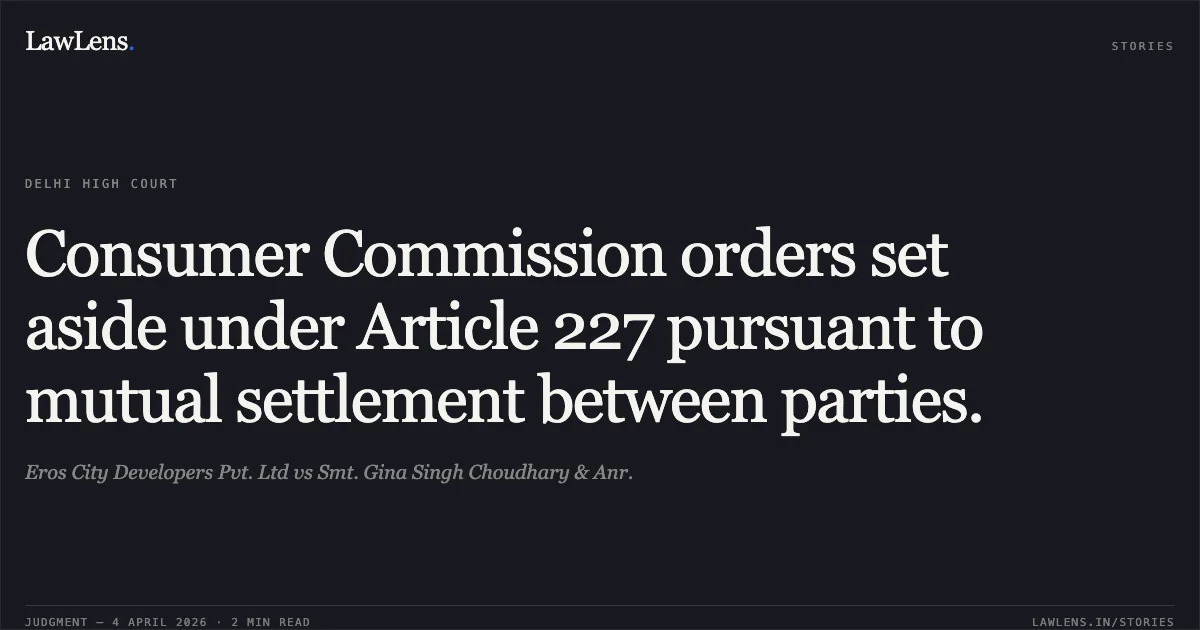 Consumer Commission orders set aside under Article 227 pursuant to mutual settlement between parties.. Eros City Developers Pvt. Ltd vs Smt. Gina Singh Choudhary & Anr.. Delhi High Court. LawLens