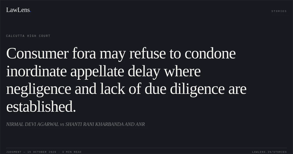 Consumer fora may refuse to condone inordinate appellate delay where negligence and lack of due diligence are established.. NIRMAL DEVI AGARWAL vs SHANTI RANI KHARBANDA AND ANR. Calcutta High Court. LawLens