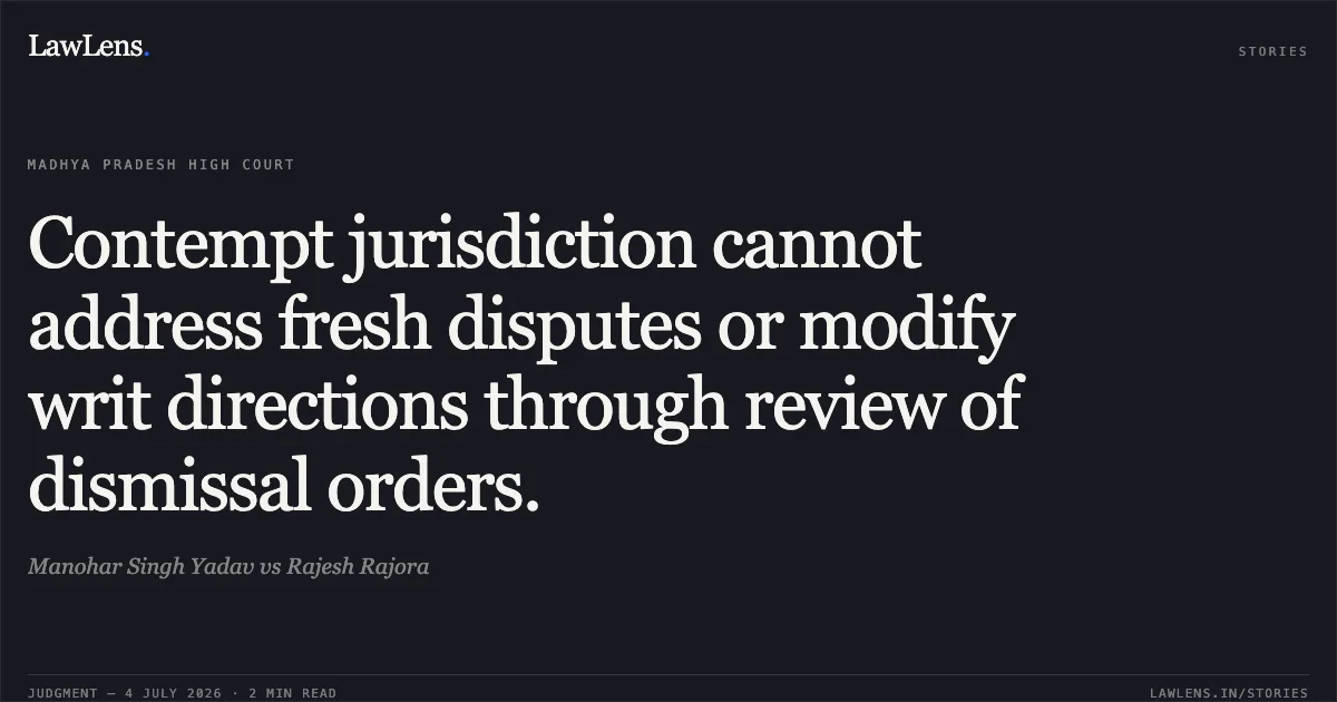 Contempt jurisdiction cannot address fresh disputes or modify writ directions through review of dismissal orders.. Manohar Singh Yadav vs Rajesh Rajora. Madhya Pradesh High Court. LawLens