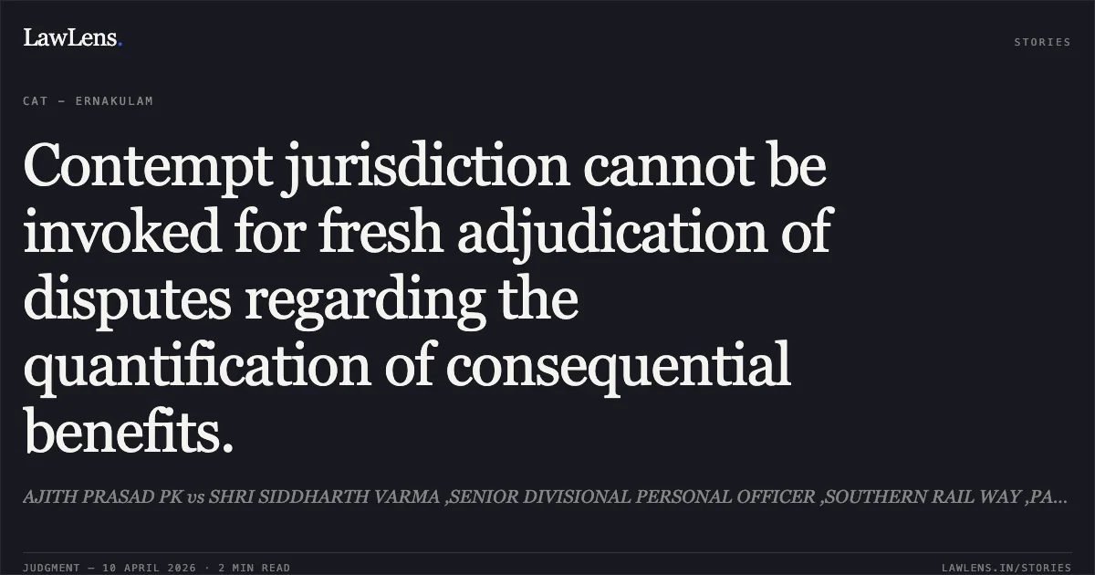 Contempt jurisdiction cannot be invoked for fresh adjudication of disputes regarding the quantification of consequential benefits.. AJITH PRASAD PK vs SHRI SIDDHARTH VARMA ,SENIOR DIVISIONAL PERSONAL OFFICER ,SOUTHERN RAIL WAY ,PALAKKAD DIVISION ,PALAKKAD AND ANR. Central Administrative Tribunal. LawLens