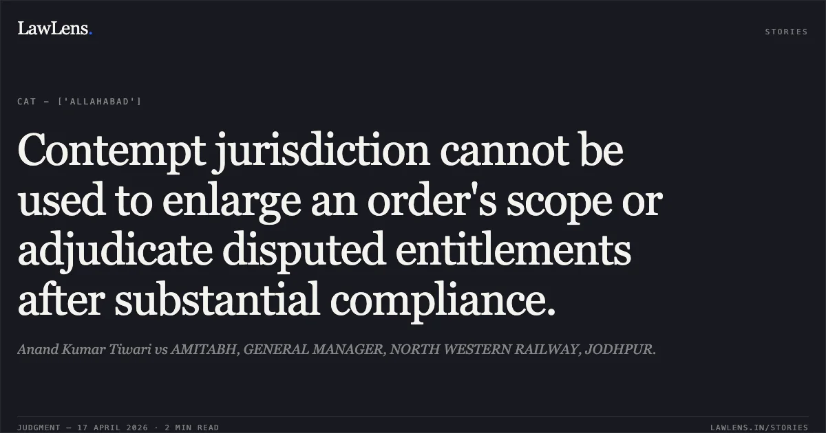 Contempt jurisdiction cannot be used to enlarge an order's scope or adjudicate disputed entitlements after substantial compliance.. Anand Kumar Tiwari vs AMITABH, GENERAL MANAGER, NORTH WESTERN RAILWAY, JODHPUR.. Central Administrative Tribunal. LawLens