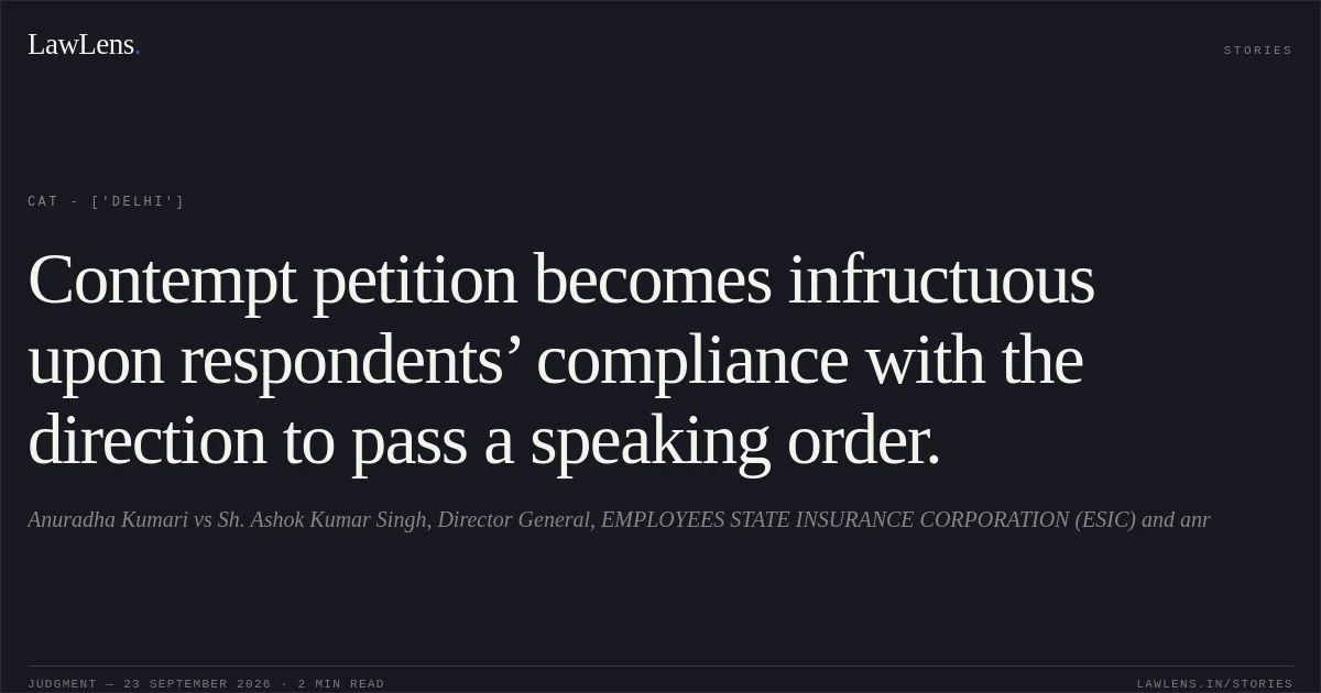 Contempt petition becomes infructuous upon respondents’ compliance with the direction to pass a speaking order.. Anuradha Kumari vs Sh. Ashok Kumar Singh, Director General, EMPLOYEES STATE INSURANCE CORPORATION (ESIC) and anr. CAT - ['Delhi']. LawLens