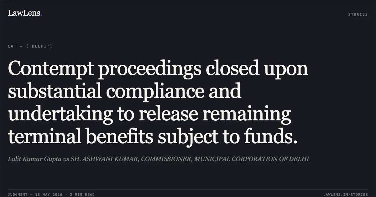 Contempt proceedings closed upon substantial compliance and undertaking to release remaining terminal benefits subject to funds.. Lalit Kumar Gupta vs SH. ASHWANI KUMAR, COMMISSIONER, MUNICIPAL CORPORATION OF DELHI. Central Administrative Tribunal. LawLens