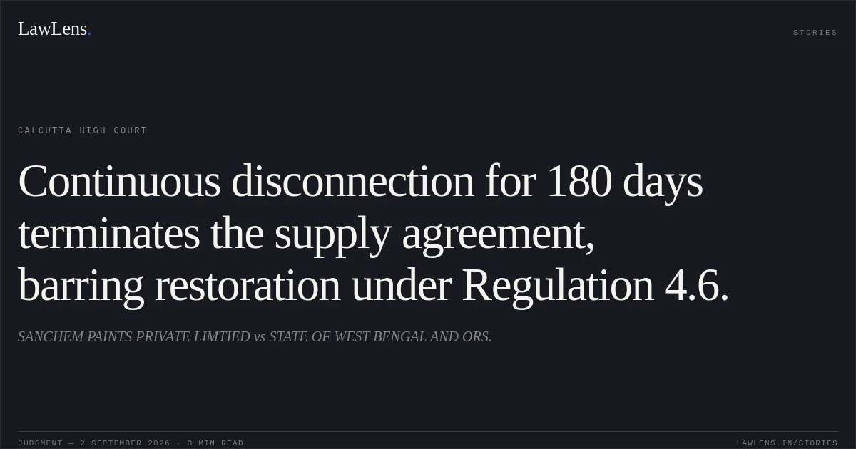 Continuous disconnection for 180 days terminates the supply agreement, barring restoration under Regulation 4.6.. SANCHEM PAINTS PRIVATE LIMTIED vs STATE OF WEST BENGAL AND ORS.. Calcutta High Court. LawLens