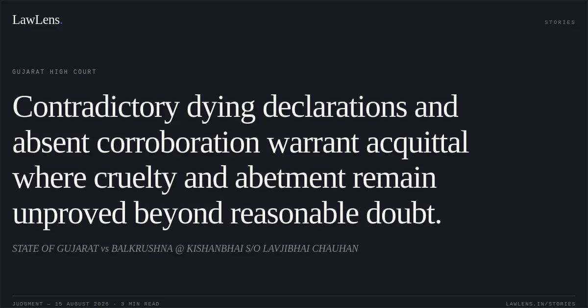 Contradictory dying declarations and absent corroboration warrant acquittal where cruelty and abetment remain unproved beyond reasonable doubt.. STATE OF GUJARAT vs BALKRUSHNA @ KISHANBHAI S/O LAVJIBHAI CHAUHAN. Gujarat High Court. LawLens