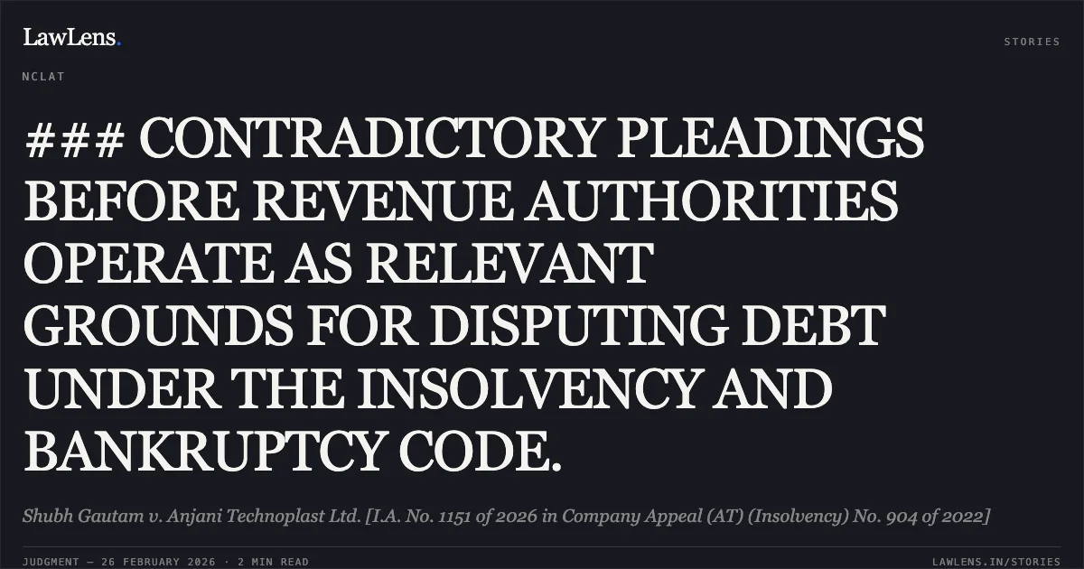 ### CONTRADICTORY PLEADINGS BEFORE REVENUE AUTHORITIES OPERATE AS RELEVANT GROUNDS FOR DISPUTING DEBT UNDER THE INSOLVENCY AND BANKRUPTCY CODE.. Shubh Gautam v. Anjani Technoplast Ltd. [I.A. No. 1151 of 2026 in Company Appeal (AT) (Insolvency) No. 904 of 2022]. NCLAT. LawLens