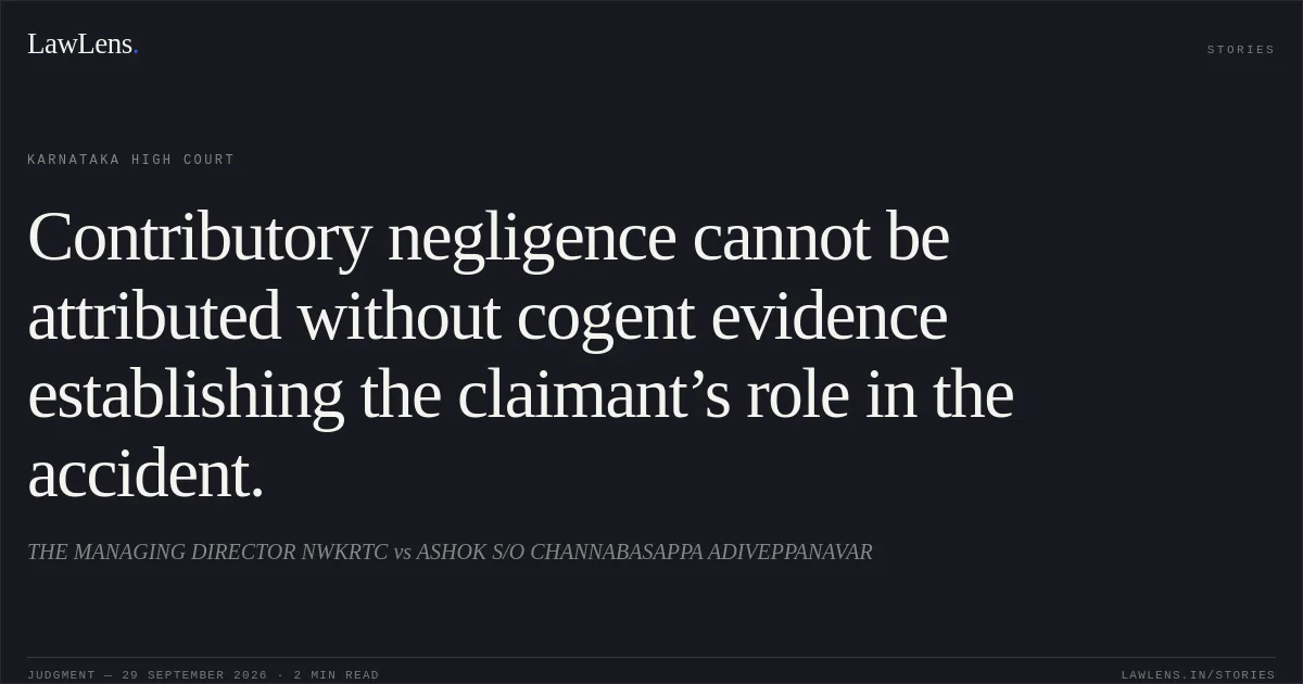 Contributory negligence cannot be attributed without cogent evidence establishing the claimant’s role in the accident.. THE MANAGING DIRECTOR NWKRTC vs ASHOK S/O CHANNABASAPPA ADIVEPPANAVAR. Karnataka High Court. LawLens