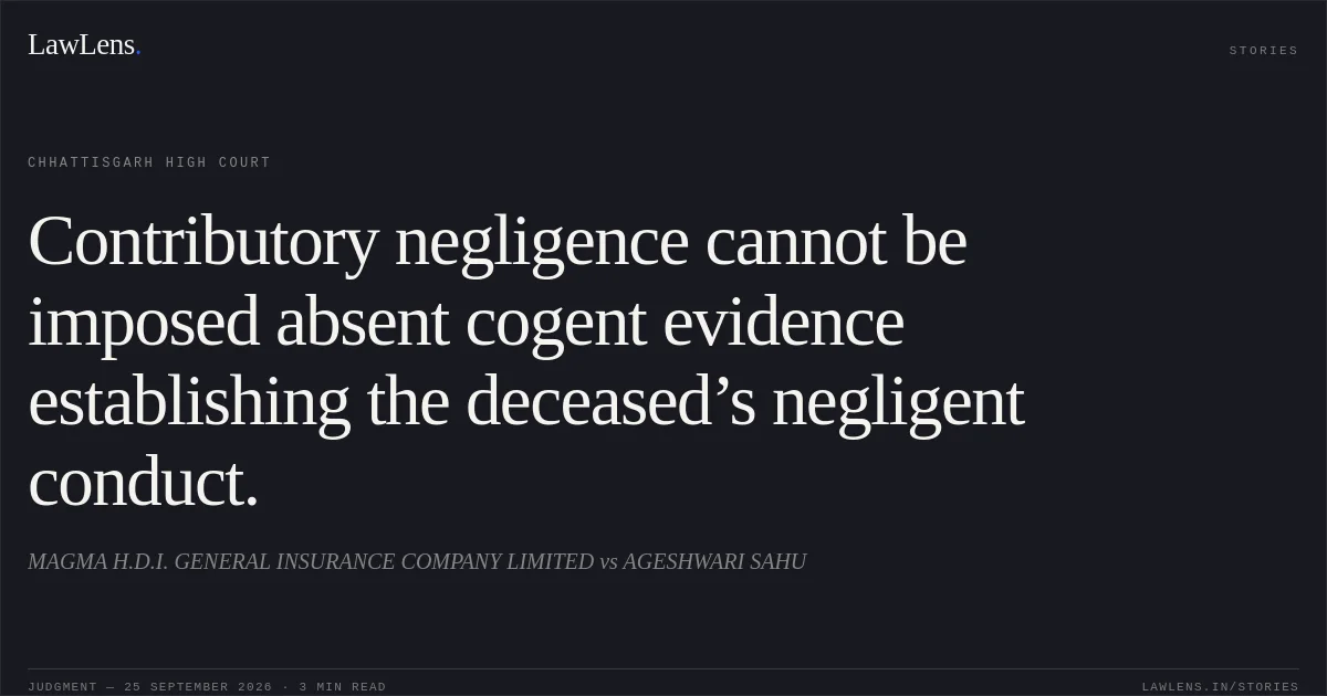 Contributory negligence cannot be imposed absent cogent evidence establishing the deceased’s negligent conduct.. MAGMA H.D.I. GENERAL INSURANCE COMPANY LIMITED vs AGESHWARI SAHU. Chhattisgarh High Court. LawLens