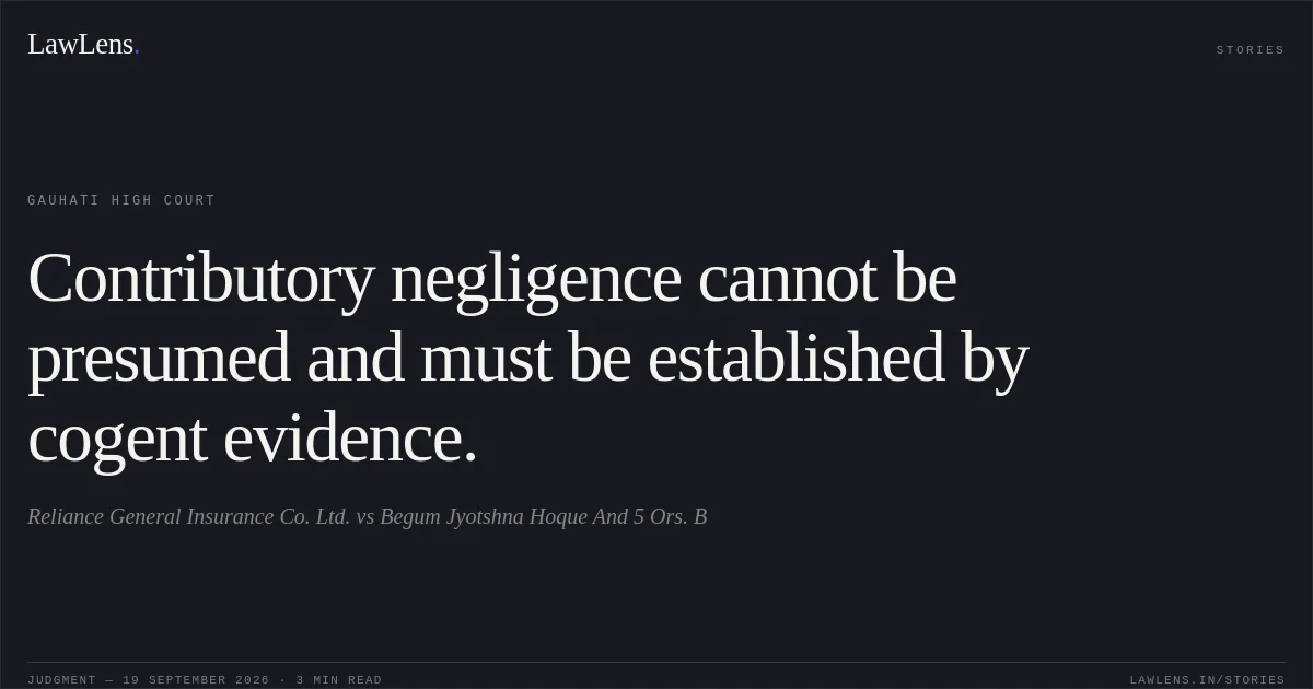 Contributory negligence cannot be presumed and must be established by cogent evidence.. Reliance General Insurance Co. Ltd. vs Begum Jyotshna Hoque And 5 Ors.     B. Gauhati High Court. LawLens