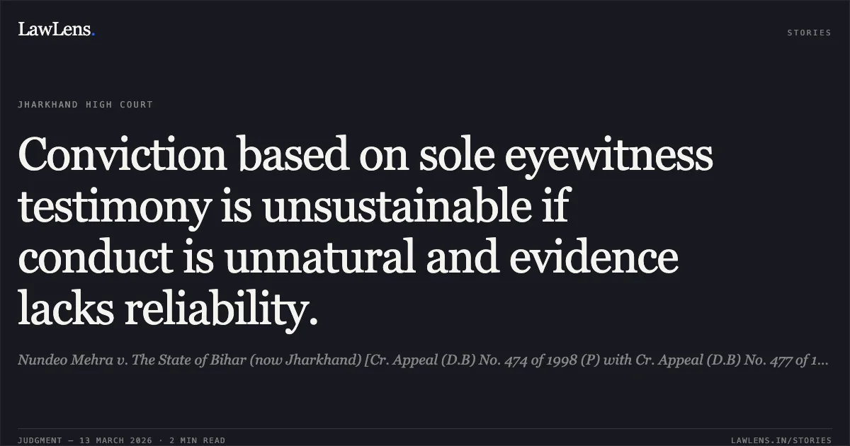 Conviction based on sole eyewitness testimony is unsustainable if conduct is unnatural and evidence lacks reliability.. Nundeo Mehra v. The State of Bihar (now Jharkhand) [Cr. Appeal (D.B) No. 474 of 1998 (P) with Cr. Appeal (D.B) No. 477 of 1998 (P)]; 2026:JHHC:6796-DB. Jharkhand High Court. LawLens