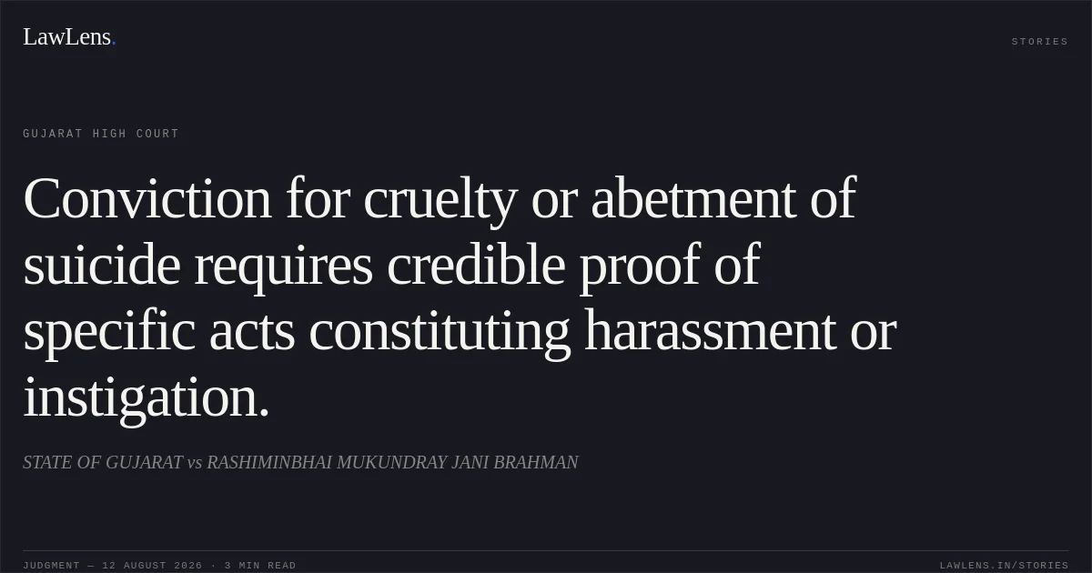 Conviction for cruelty or abetment of suicide requires credible proof of specific acts constituting harassment or instigation.. STATE OF GUJARAT vs RASHIMINBHAI MUKUNDRAY JANI BRAHMAN. Gujarat High Court. LawLens