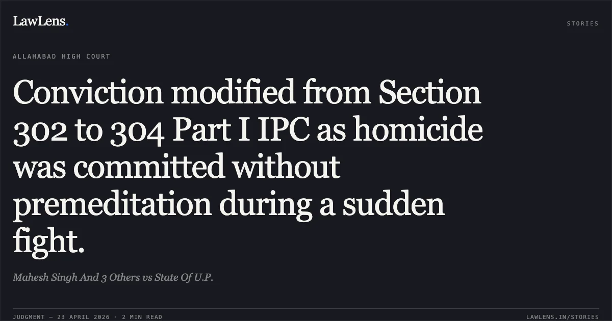 Conviction modified from Section 302 to 304 Part I IPC as homicide was committed without premeditation during a sudden fight.. Mahesh Singh And 3 Others vs State Of U.P.. Allahabad High Court. LawLens