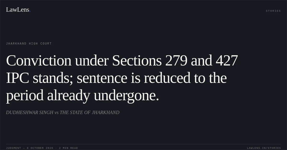 Conviction under Sections 279 and 427 IPC stands; sentence is reduced to the period already undergone.. DUDHESHWAR SINGH vs THE STATE OF JHARKHAND. Jharkhand High Court. LawLens