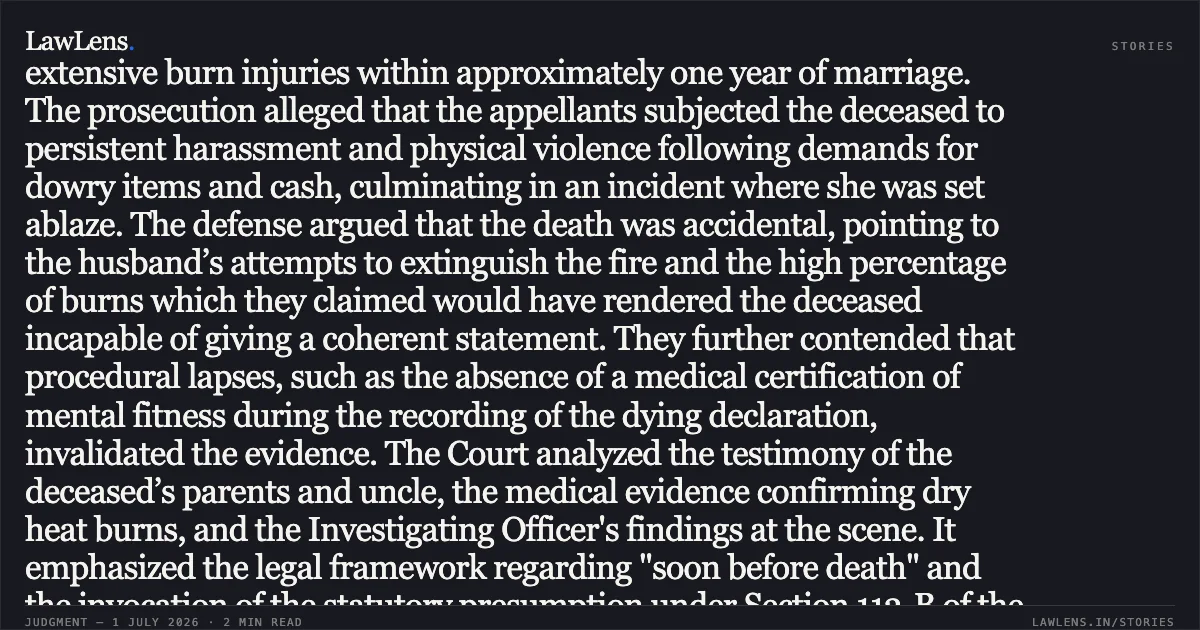 Conviction Upheld for Dowry Death Based on Dying Declaration and Statutory Presumption of Cruelty In the judgment for Criminal Appeal (SJ) No. 134 of 2014 and No. 164 of 2014, the High Court of Judicature at Patna reviewed the conviction of a husband and mother-in-law under Sections 498A and 304B/34 of the Indian Penal Code. The case originated from the death of a woman who succumbed to extensive burn injuries within approximately one year of marriage. The prosecution alleged that the appellants subjected the deceased to persistent harassment and physical violence following demands for dowry items and cash, culminating in an incident where she was set ablaze. The defense argued that the death was accidental, pointing to the husband’s attempts to extinguish the fire and the high percentage of burns which they claimed would have rendered the deceased incapable of giving a coherent statement. They further contended that procedural lapses, such as the absence of a medical certification of mental fitness during the recording of the dying declaration, invalidated the evidence. The Court analyzed the testimony of the deceased’s parents and uncle, the medical evidence confirming dry heat burns, and the Investigating Officer's findings at the scene. It emphasized the legal framework regarding "soon before death" and the invocation of the statutory presumption under Section 113-B of the Evidence Act. The Court found that the prosecution successfully established the foundational facts of an unnatural death within seven years of marriage linked to dowry demands. Consequently, the Court upheld the conviction but modified the sentence to the period of imprisonment already served by the appellants. Would you like a summary of a different segment of this legal text?. Vikash Kumar Saw vs The State Of Bihar. Patna High Court. LawLens