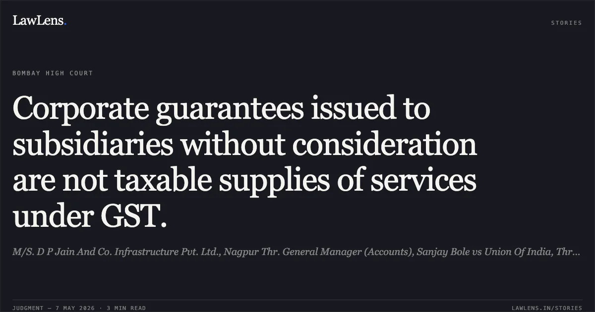Corporate guarantees issued to subsidiaries without consideration are not taxable supplies of services under GST.. M/S. D P Jain And Co. Infrastructure Pvt. Ltd., Nagpur Thr. General Manager (Accounts), Sanjay Bole vs Union Of India, Thr. The Secretary, Ministry Of Finance Dept. Of Revenue, New Delhi And Ors.. Bombay High Court. LawLens