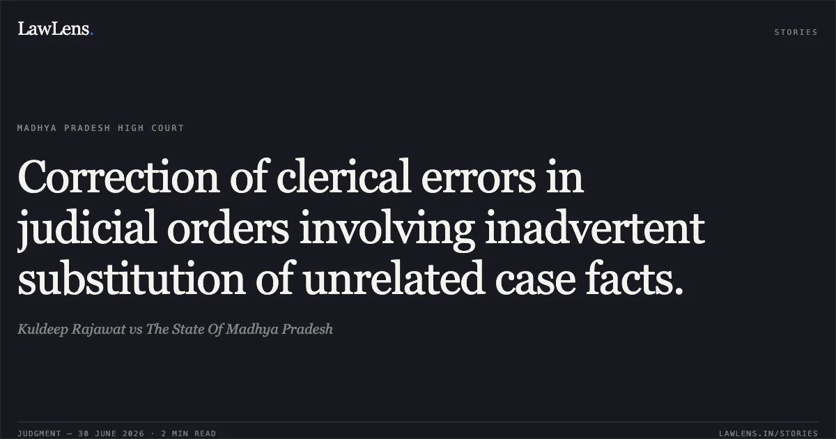 Correction of clerical errors in judicial orders involving inadvertent substitution of unrelated case facts.. Kuldeep Rajawat vs The State Of Madhya Pradesh. Madhya Pradesh High Court. LawLens