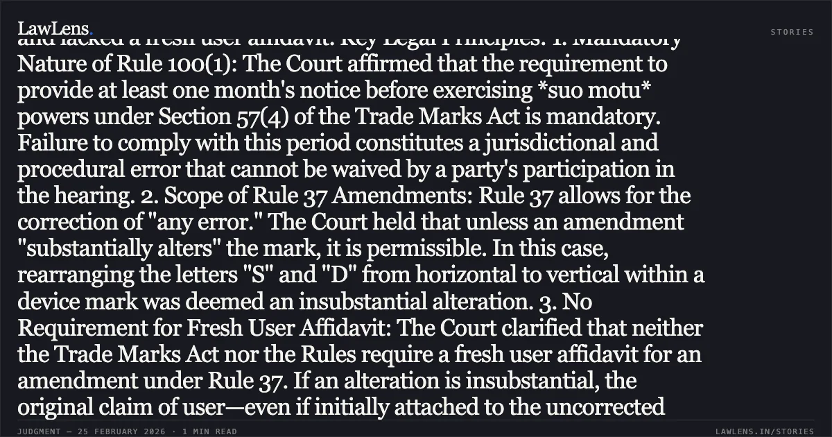 ### Correction of Mark Under Rule 37 is Permissible Provided Alteration is Not Substantial; Fresh User Affidavit Unnecessary. Legal Summary: Procedural History: The Appellant challenged a Single Judge's decision which set aside an order by the Deputy Registrar of Trade Marks (Dy RTM) cancelling the Respondent's registration. The Dy RTM had originally revoked the mark on the grounds that an amendment to the device mark constituted a "substantial alteration" and lacked a fresh user affidavit. Key Legal Principles: 1. Mandatory Nature of Rule 100(1): The Court affirmed that the requirement to provide at least one month's notice before exercising *suo motu* powers under Section 57(4) of the Trade Marks Act is mandatory. Failure to comply with this period constitutes a jurisdictional and procedural error that cannot be waived by a party's participation in the hearing. 2. Scope of Rule 37 Amendments: Rule 37 allows for the correction of "any error." The Court held that unless an amendment "substantially alters" the mark, it is permissible. In this case, rearranging the letters "S" and "D" from horizontal to vertical within a device mark was deemed an insubstantial alteration. 3. No Requirement for Fresh User Affidavit: The Court clarified that neither the Trade Marks Act nor the Rules require a fresh user affidavit for an amendment under Rule 37. If an alteration is insubstantial, the original claim of user—even if initially attached to the uncorrected version of the mark—legally extends to the corrected mark. 4. Letters Patent Jurisdiction: The Division Bench emphasized that in intra-court appeals, it acts as a "Court of Error" and will not substitute its subjective opinion for that of the Single Judge unless the finding is perverse or lacks evidentiary basis. Conclusion: The appeal was dismissed, upholding the Single Judge's order and restoring the Respondent's registration, while leaving the Appellant’s pending rectification petition to be decided independently.. Landmark Crafts Limited v. Romil Gupta Trading as Sohan Lal Gupta & Anr. [LPA 575/2025]. Delhi High Court. LawLens