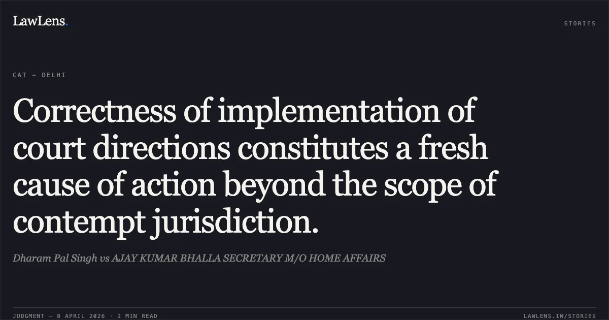 Correctness of implementation of court directions constitutes a fresh cause of action beyond the scope of contempt jurisdiction.. Dharam Pal Singh vs AJAY KUMAR BHALLA SECRETARY M/O HOME AFFAIRS. Central Administrative Tribunal. LawLens
