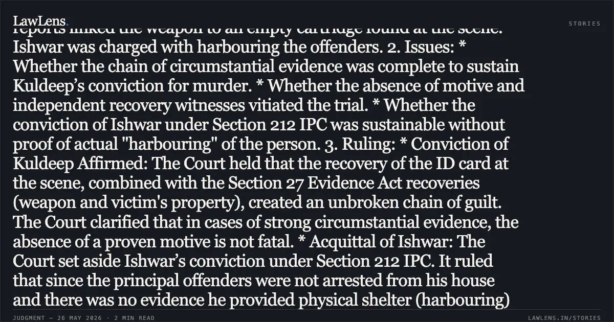 Corroborated Circumstantial Evidence Sufficient for Murder Conviction Despite Absence of Motive or Independent Witnesses Summary: 1. Facts: A Delhi Police Constable was found murdered near Rajokri Pahari. During the spot investigation, the appellant's (Kuldeep) Election ID card was recovered near the body. Subsequent investigation led to the recovery of the deceased's scooter, the weapon of offence (a country-made pistol), and blood-stained clothes from the residence of a co-accused (Ishwar) at Kuldeep’s instance. Ballistic reports linked the weapon to an empty cartridge found at the scene. Ishwar was charged with harbouring the offenders. 2. Issues: * Whether the chain of circumstantial evidence was complete to sustain Kuldeep’s conviction for murder. * Whether the absence of motive and independent recovery witnesses vitiated the trial. * Whether the conviction of Ishwar under Section 212 IPC was sustainable without proof of actual "harbouring" of the person. 3. Ruling: * Conviction of Kuldeep Affirmed: The Court held that the recovery of the ID card at the scene, combined with the Section 27 Evidence Act recoveries (weapon and victim's property), created an unbroken chain of guilt. The Court clarified that in cases of strong circumstantial evidence, the absence of a proven motive is not fatal. * Acquittal of Ishwar: The Court set aside Ishwar’s conviction under Section 212 IPC. It ruled that since the principal offenders were not arrested from his house and there was no evidence he provided physical shelter (harbouring) to the persons, the ingredients of Section 212 were not met. The Court noted that while his actions might have attracted Section 201 IPC (screening evidence), he could not be convicted for it as no such charge was framed and it carried a higher penalty. 4. Key Principle: In circumstantial evidence cases, the cumulative effect of forensic linkages, recovery of the victim's property, and presence of accused's identification at the scene outweighs the absence of a proven motive. Section 212 IPC requires proof of physical harbouring of the *offender*, not merely the concealment of incriminating *objects*.. Kuldeep @ Kallu vs State. Delhi High Court. LawLens