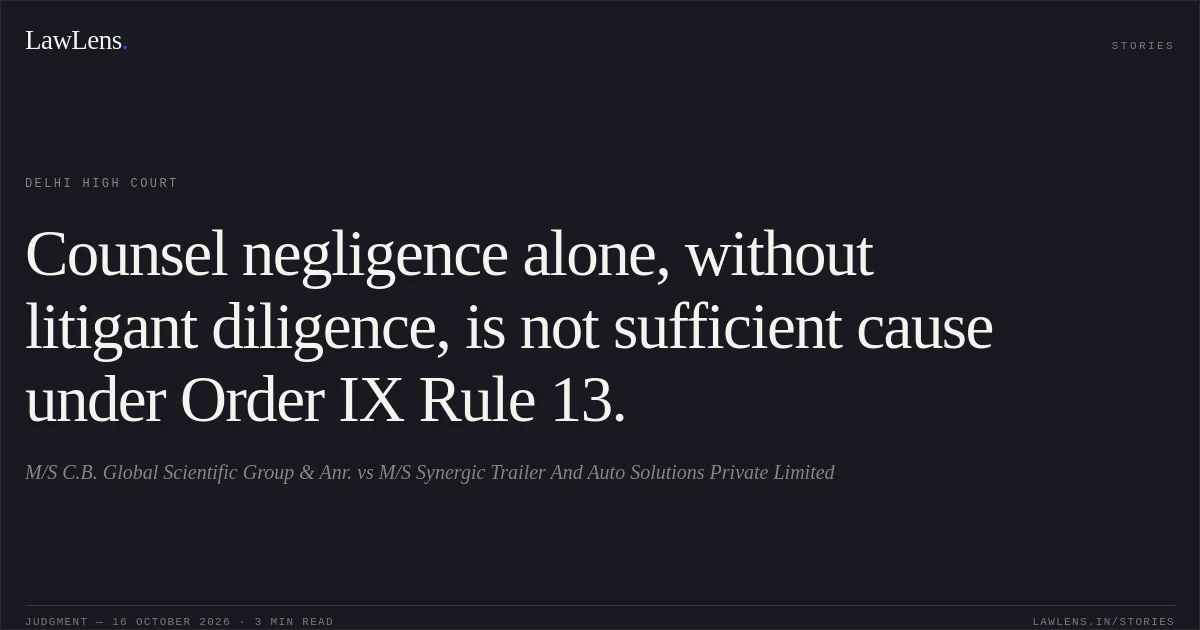 Counsel negligence alone, without litigant diligence, is not sufficient cause under Order IX Rule 13.. M/S C.B. Global Scientific Group & Anr. vs M/S Synergic Trailer And Auto Solutions Private Limited. Delhi High Court. LawLens