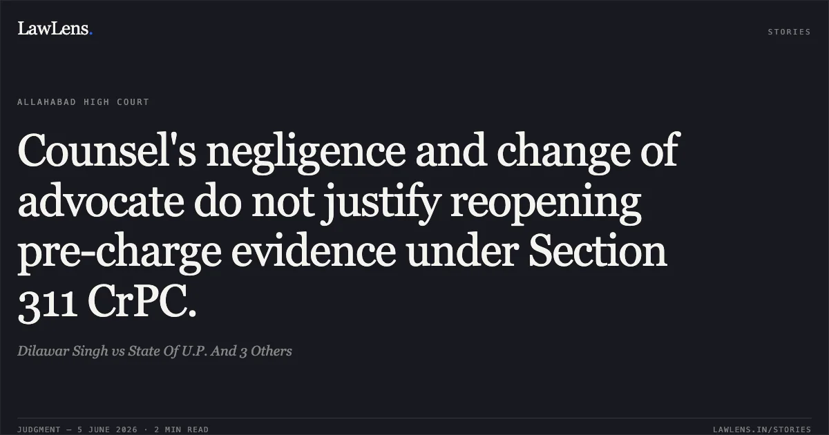 Counsel's negligence and change of advocate do not justify reopening pre-charge evidence under Section 311 CrPC.. Dilawar Singh vs State Of U.P. And 3 Others. Allahabad High Court. LawLens