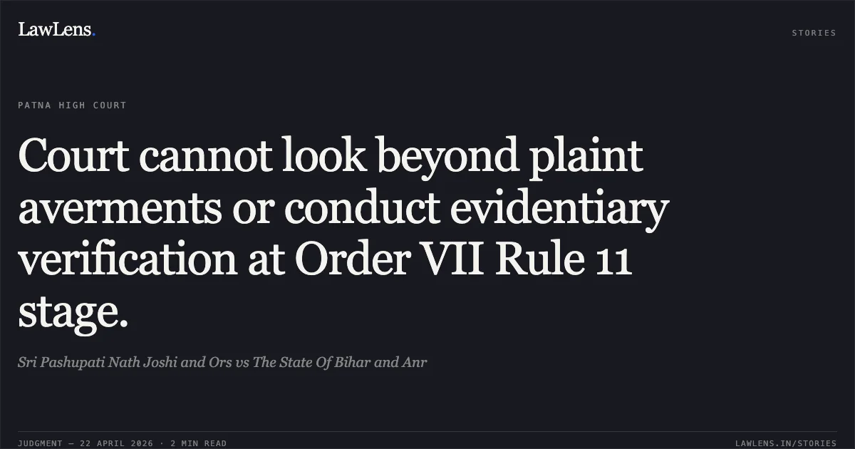 Court cannot look beyond plaint averments or conduct evidentiary verification at Order VII Rule 11 stage.. Sri Pashupati Nath Joshi and Ors vs The State Of Bihar and Anr. Patna High Court. LawLens