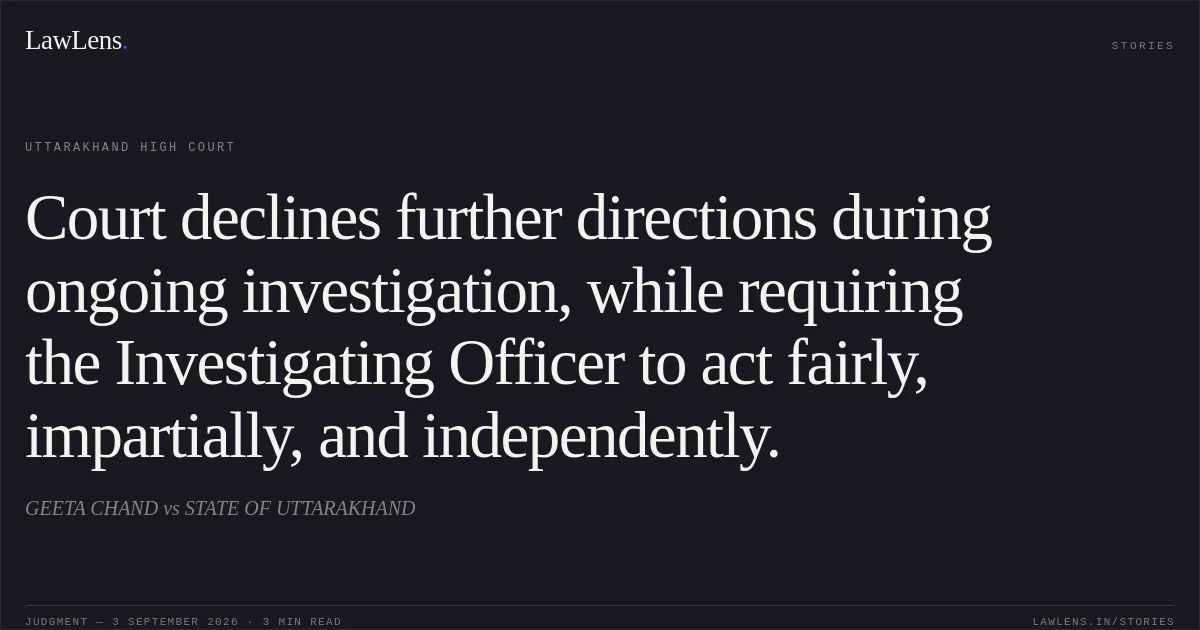 Court declines further directions during ongoing investigation, while requiring the Investigating Officer to act fairly, impartially, and independently.. GEETA CHAND vs STATE OF UTTARAKHAND. Uttarakhand High Court. LawLens