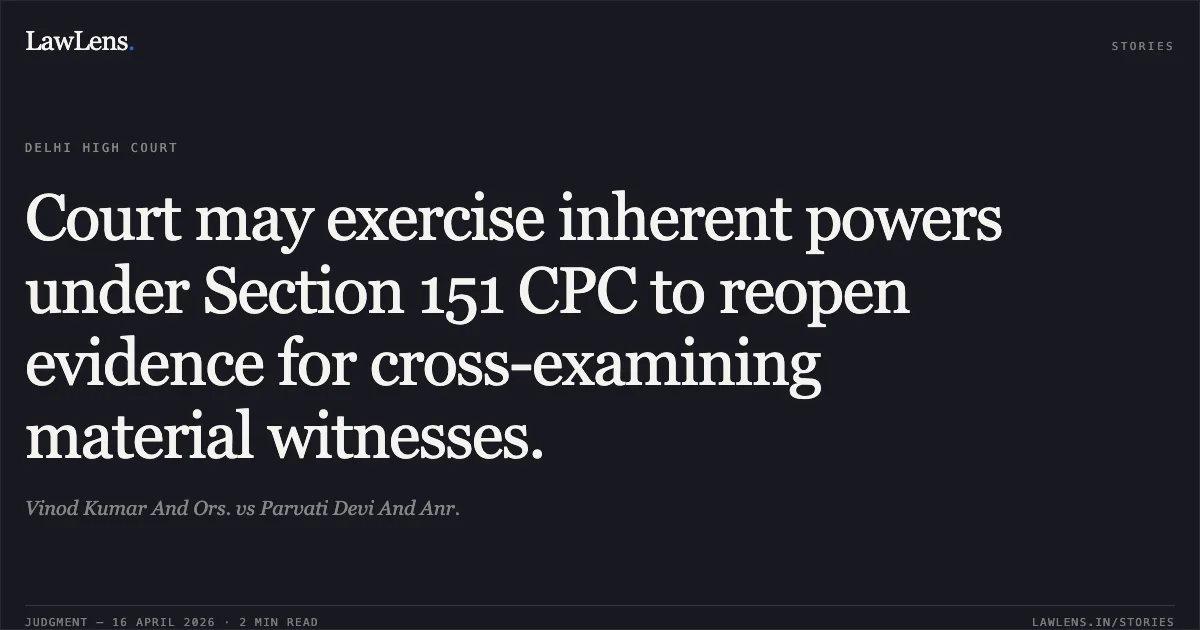 Court may exercise inherent powers under Section 151 CPC to reopen evidence for cross-examining material witnesses.. Vinod Kumar And Ors. vs Parvati Devi And Anr.. Delhi High Court. LawLens