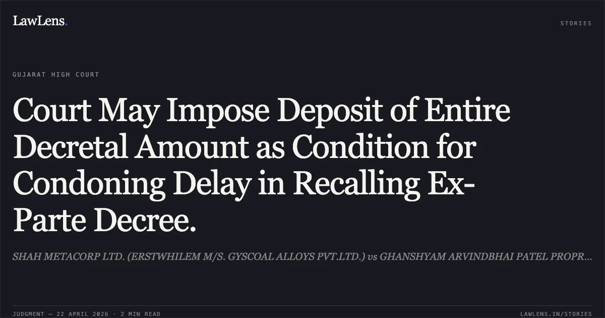 Court May Impose Deposit of Entire Decretal Amount as Condition for Condoning Delay in Recalling Ex-Parte Decree.. SHAH METACORP LTD. (ERSTWHILEM M/S. GYSCOAL ALLOYS PVT.LTD.) vs GHANSHYAM ARVINDBHAI PATEL PROPRIETOR OF PRAMUKH SUPLIERS. Gujarat High Court. LawLens