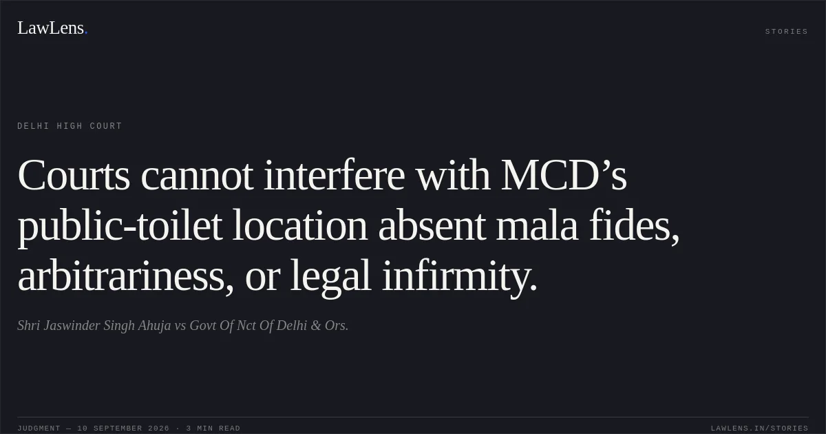 Courts cannot interfere with MCD’s public-toilet location absent mala fides, arbitrariness, or legal infirmity.. Shri Jaswinder Singh Ahuja vs Govt Of Nct Of Delhi & Ors.. Delhi High Court. LawLens