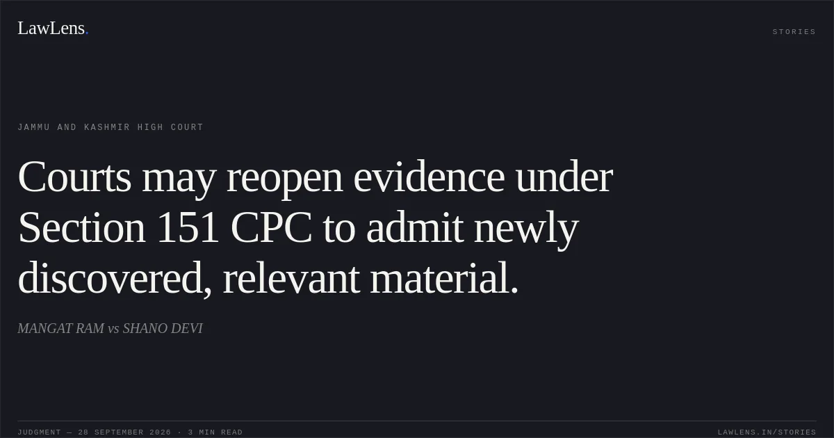 Courts may reopen evidence under Section 151 CPC to admit newly discovered, relevant material.. MANGAT RAM vs SHANO DEVI. Jammu and Kashmir High Court. LawLens