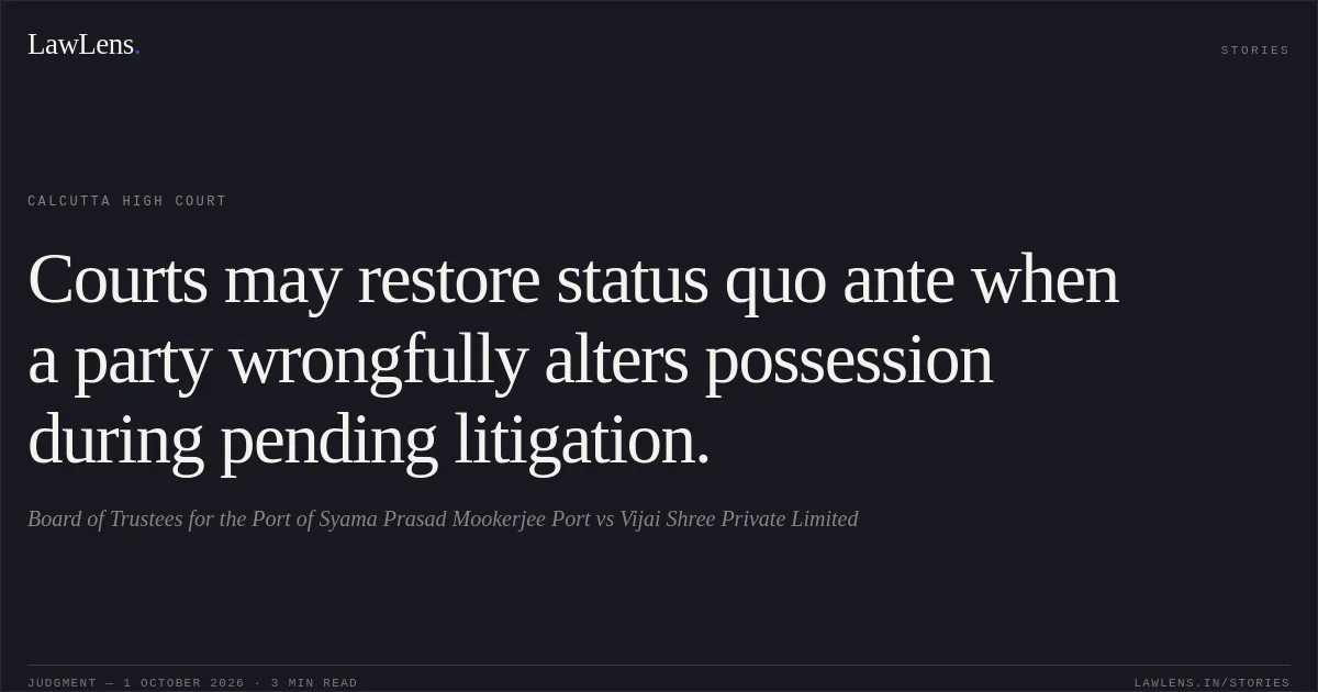 Courts may restore status quo ante when a party wrongfully alters possession during pending litigation.. Board of Trustees for the Port of Syama Prasad Mookerjee Port vs Vijai Shree Private Limited. Calcutta High Court. LawLens