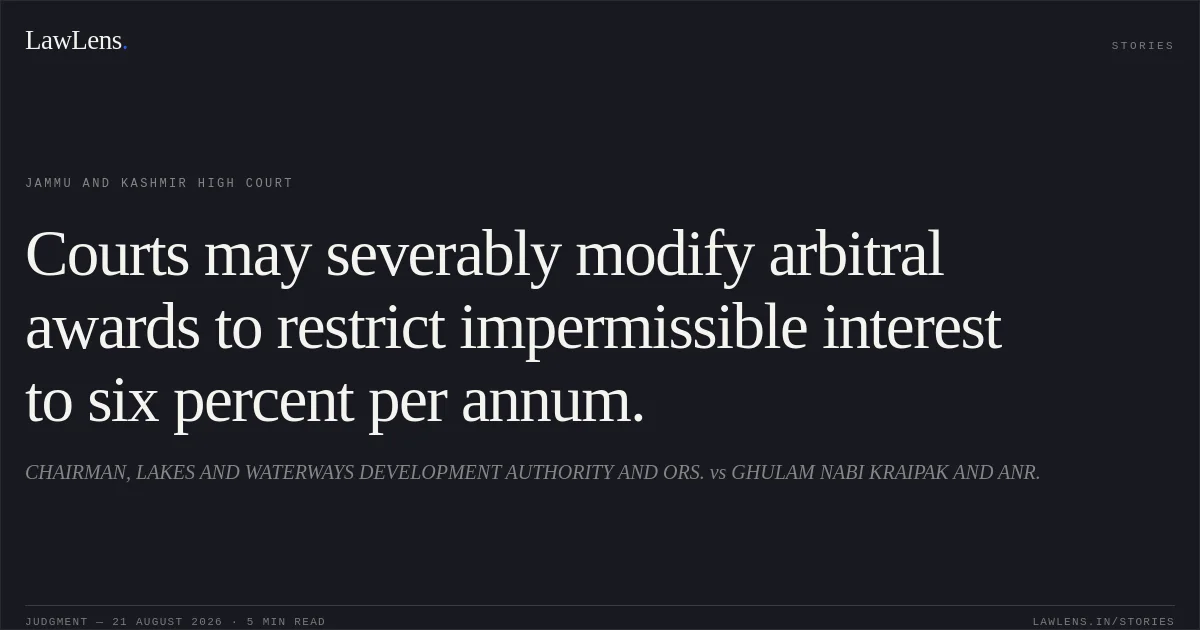 Courts may severably modify arbitral awards to restrict impermissible interest to six percent per annum.. CHAIRMAN, LAKES AND WATERWAYS DEVELOPMENT AUTHORITY AND ORS. vs GHULAM NABI KRAIPAK AND ANR.. Jammu and Kashmir High Court. LawLens