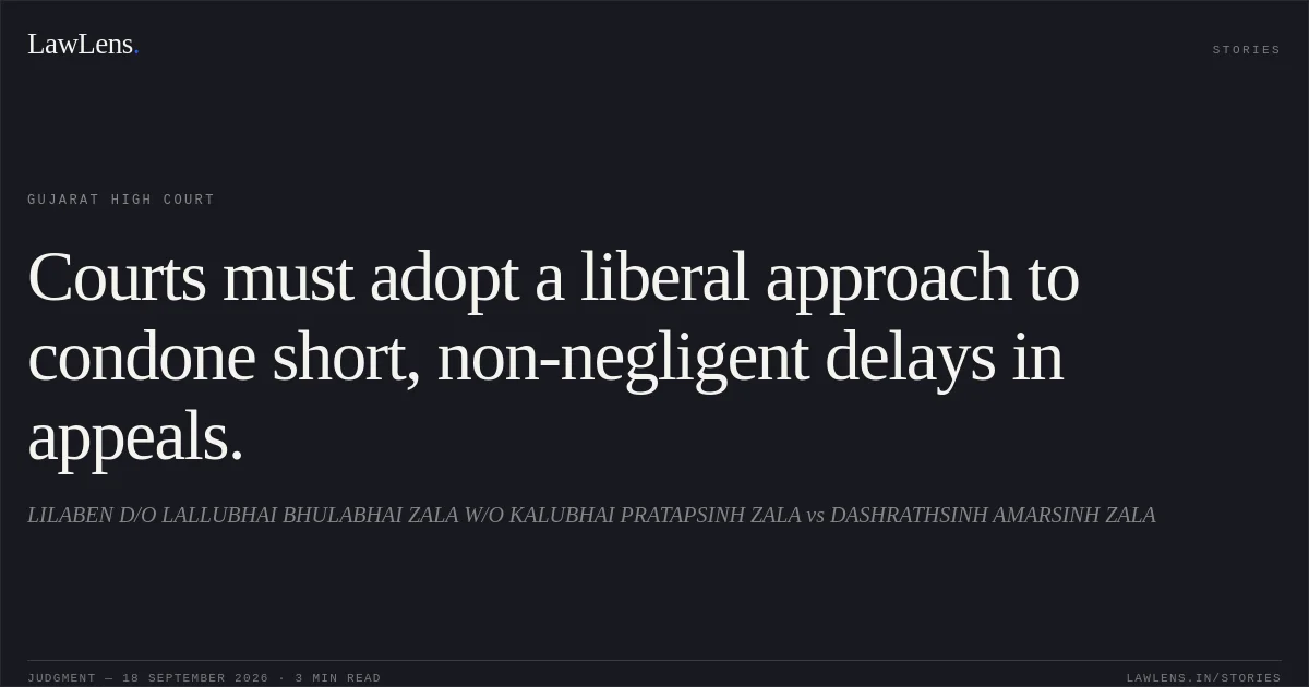 Courts must adopt a liberal approach to condone short, non-negligent delays in appeals.. LILABEN D/O LALLUBHAI BHULABHAI ZALA W/O KALUBHAI PRATAPSINH ZALA vs DASHRATHSINH AMARSINH ZALA. Gujarat High Court. LawLens