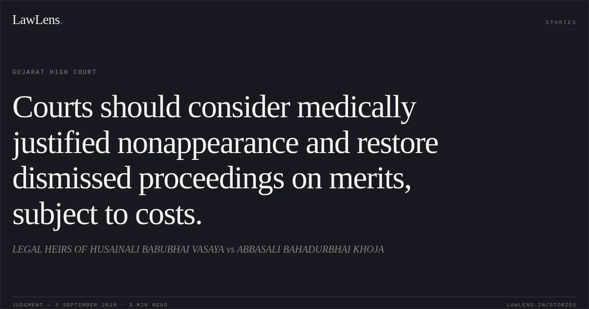 Courts should consider medically justified nonappearance and restore dismissed proceedings on merits, subject to costs.. LEGAL HEIRS OF HUSAINALI BABUBHAI VASAYA vs ABBASALI BAHADURBHAI KHOJA. Gujarat High Court. LawLens